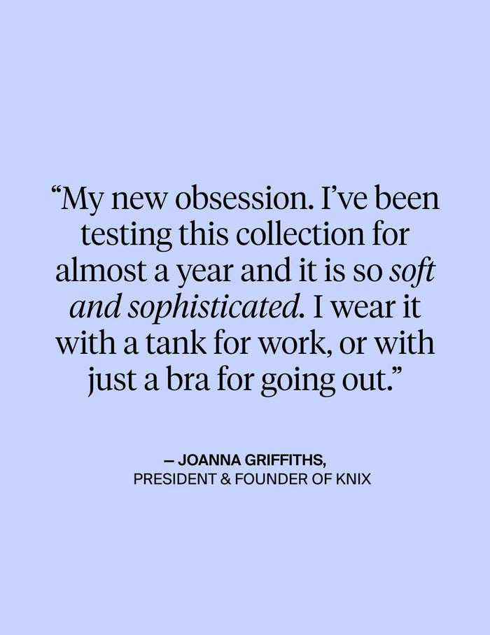 | My new obsession. I've been testing this collection for almost a year and it is so soft and sophisticated. I wear it with a tank for work, or with just a bra for going out. - Quote from Joanna Griffiths, President & Founder of KNIX | General