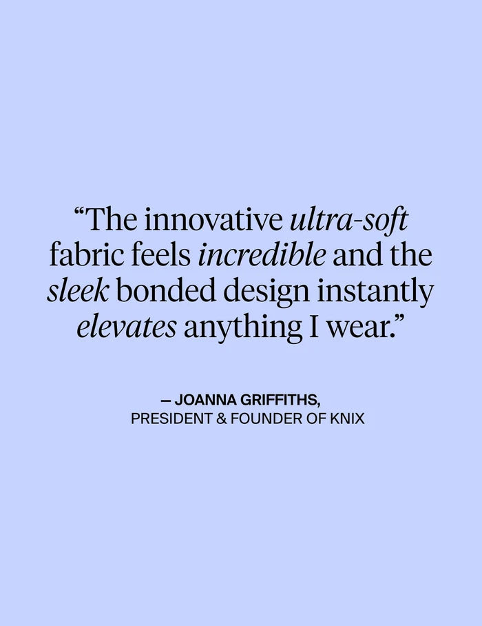| The innovative ultra-soft fabric feels incredible and the sleek bonded design instantly elevates anything I wear. - Quote from Joanna Griffiths, President & Founder of KNIX | General