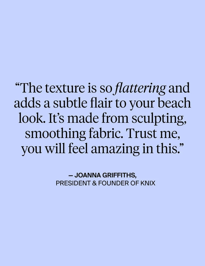 | The texture is so flattering and adds a subtle flair to your beach look. It's made from sculpting, smoothing fabric. Trust me, you will feel amazing in this. - Quote from President & Founder of Knix Joanna Griffiths | General